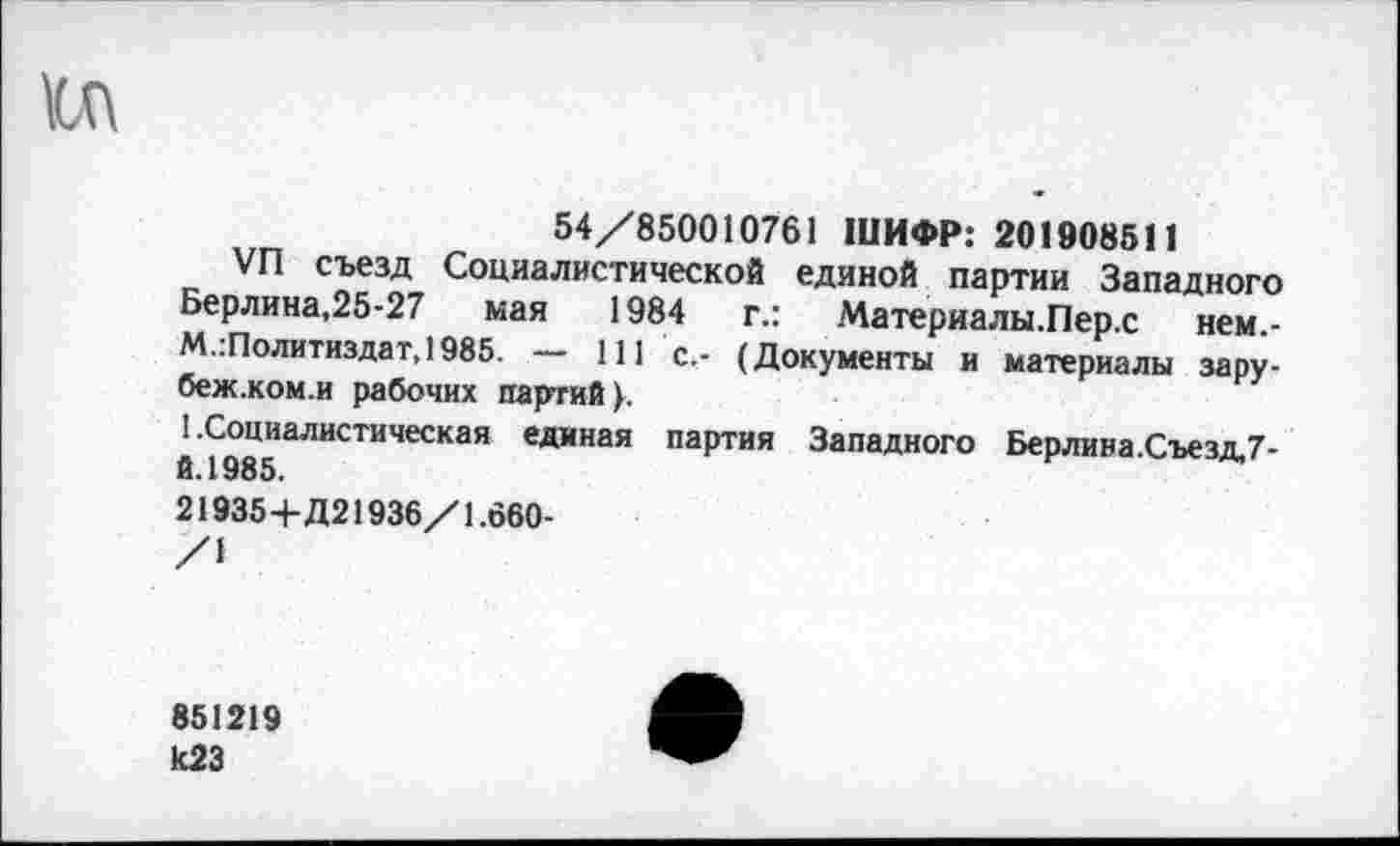 ﻿54/850010761 ШИФР: 201908511
VFl съезд Социалистической единой партии Западного Берлина,25-27 мая 1984 г.: Материалы.Пер.с нем.-М.:Политиздат,1985. — 111 с.- (Документы и материалы зару-беж.ком.и рабочих партий у.
1 .Социалистическая единая партия Западного Берлина.Съезд.7-й.1985.
219354-Д21936/1.660-
/I
851219 к23